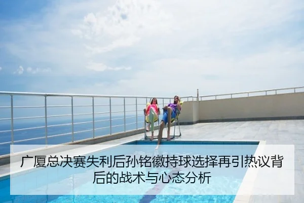 广厦总决赛失利后孙铭徽持球选择再引热议背后的战术与心态分析